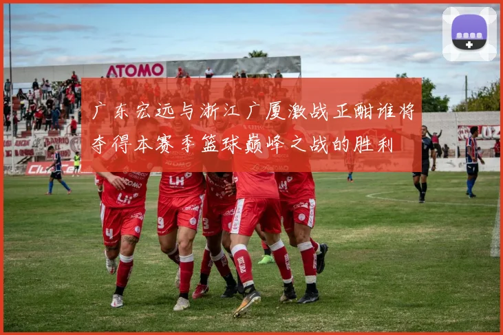 广东宏远与浙江广厦激战正酣谁将夺得本赛季篮球巅峰之战的胜利