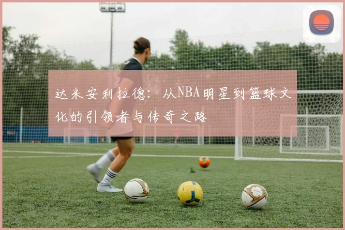 达米安利拉德：从NBA明星到篮球文化的引领者与传奇之路
