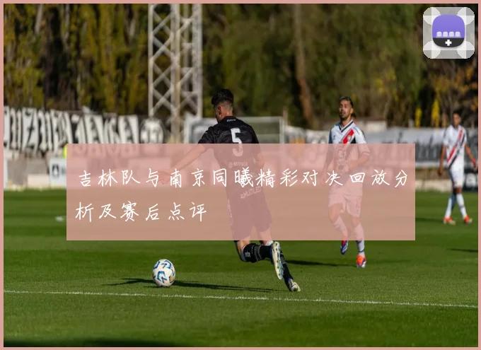 吉林队与南京同曦精彩对决回放分析及赛后点评