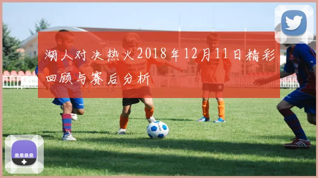 湖人对决热火2018年12月11日精彩回顾与赛后分析