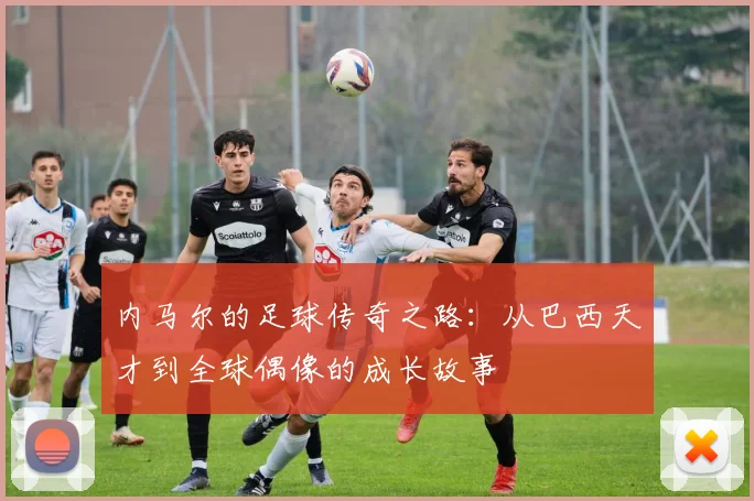 内马尔的足球传奇之路：从巴西天才到全球偶像的成长故事